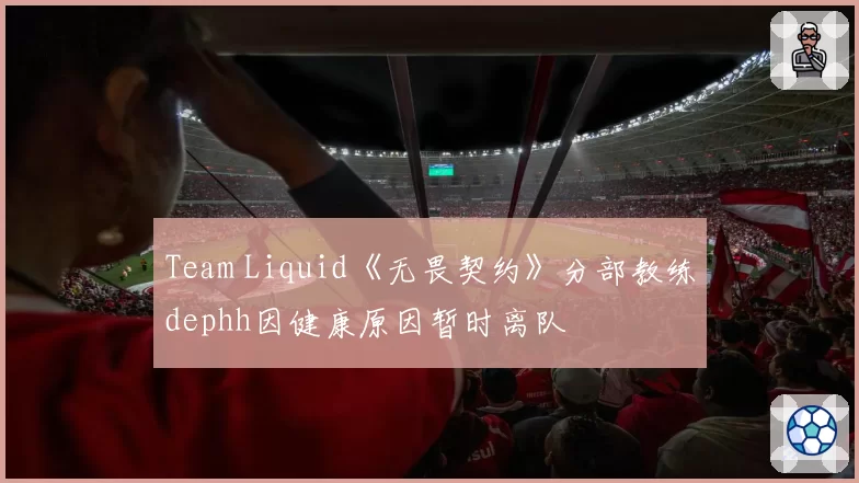 Team Liquid《无畏契约》分部教练dephh因健康原因暂时离队