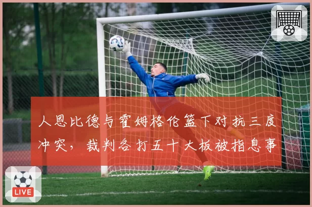 人恩比德与霍姆格伦篮下对抗三度冲突，裁判各打五十大板被指息事宁人