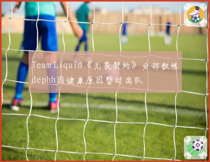 Team Liquid《无畏契约》分部教练dephh因健康原因暂时离队