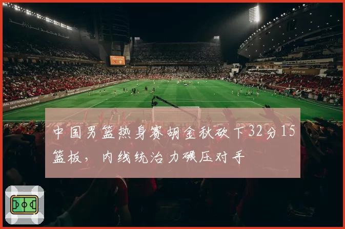 中国男篮热身赛胡金秋砍下32分15篮板，内线统治力碾压对手