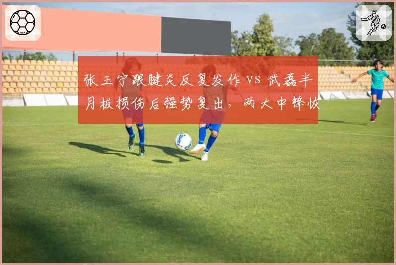 张玉宁跟腱炎反复发作 vs 武磊半月板损伤后强势复出,两大中锋恢复路径截然不同