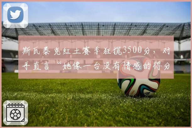 斯瓦泰克红土赛季狂揽3500分,对手直言“她像一台没有情感的得分机器”