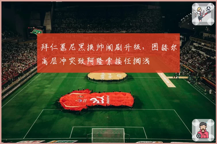 拜仁慕尼黑换帅闹剧升级,图赫尔高层冲突致阿隆索接任搁浅