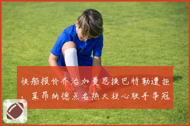 快船报价乔治加曼恩换巴特勒遭拒，莱昂纳德点名热火核心联手争冠