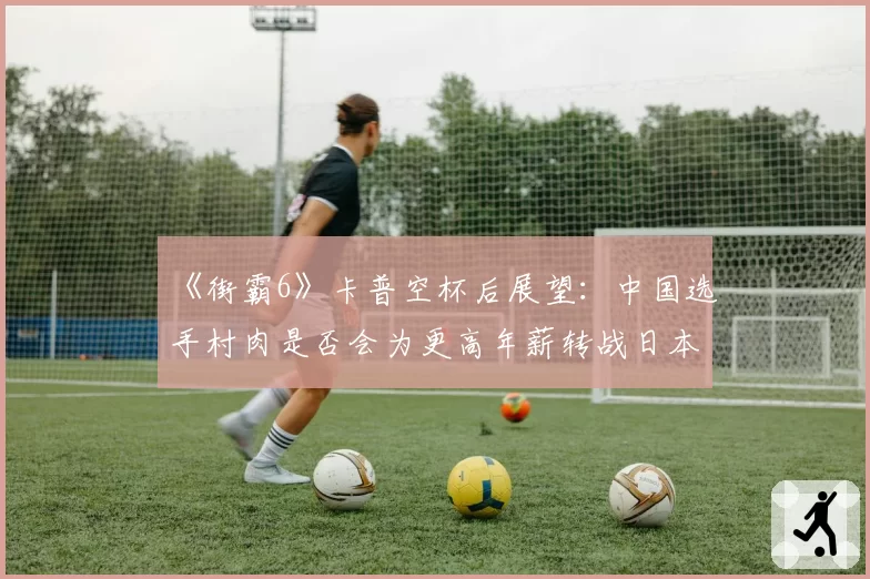 《街霸6》卡普空杯后展望：中国选手村肉是否会为更高年薪转战日本联赛？