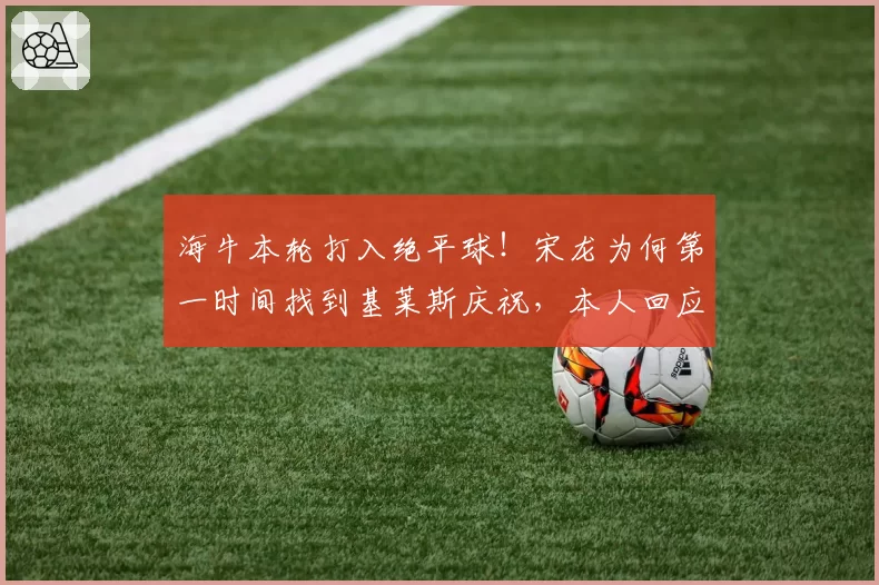 海牛本轮打入绝平球！宋龙为何第一时间找到基莱斯庆祝，本人回应