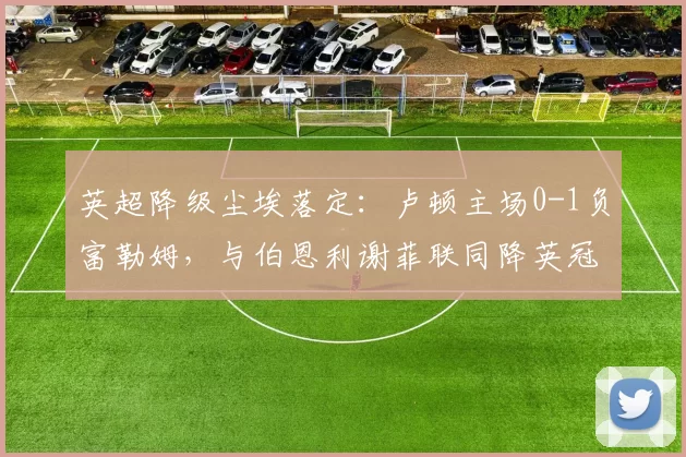 英超降级尘埃落定：卢顿主场0-1负富勒姆，与伯恩利谢菲联同降英冠