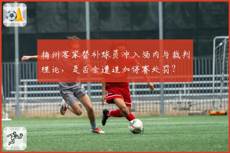 梅州客家替补球员冲入场内与裁判理论，是否会遭追加停赛处罚？