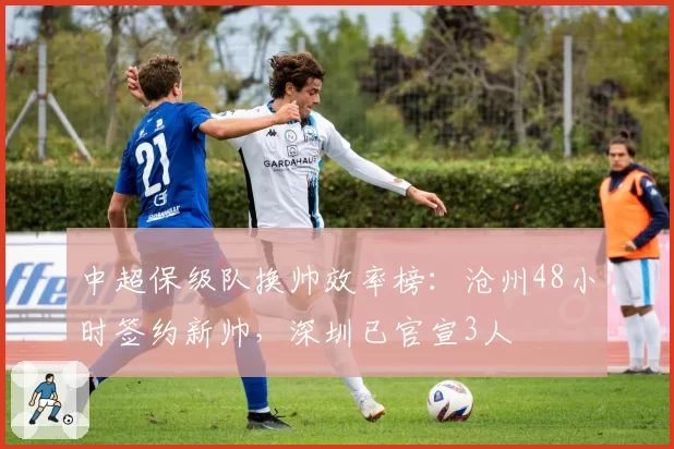 中超保级队换帅效率榜：沧州48小时签约新帅，深圳已官宣3人