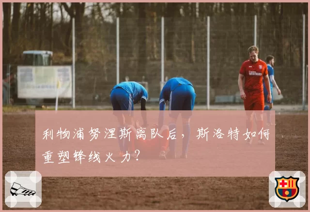 利物浦努涅斯离队后，斯洛特如何重塑锋线火力？