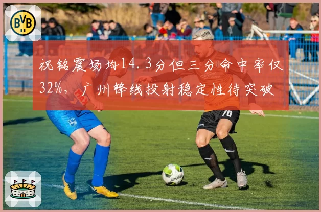 祝铭震场均14.3分但三分命中率仅32%，广州锋线投射稳定性待突破