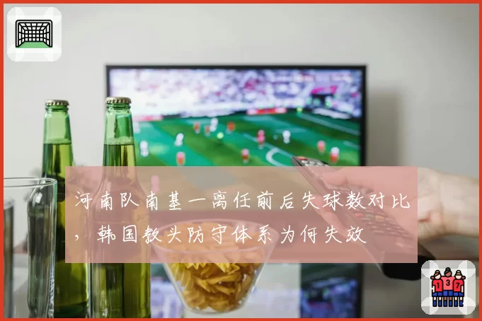 河南队南基一离任前后失球数对比，韩国教头防守体系为何失效