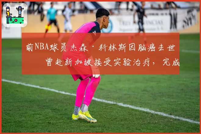 前NBA球员杰森·科林斯因脑癌去世：曾赴新加坡接受实验治疗，完成最后一次全明星之旅
