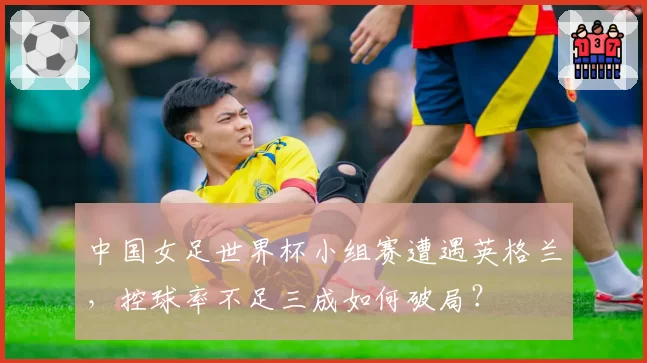 中国女足世界杯小组赛遭遇英格兰，控球率不足三成如何破局？