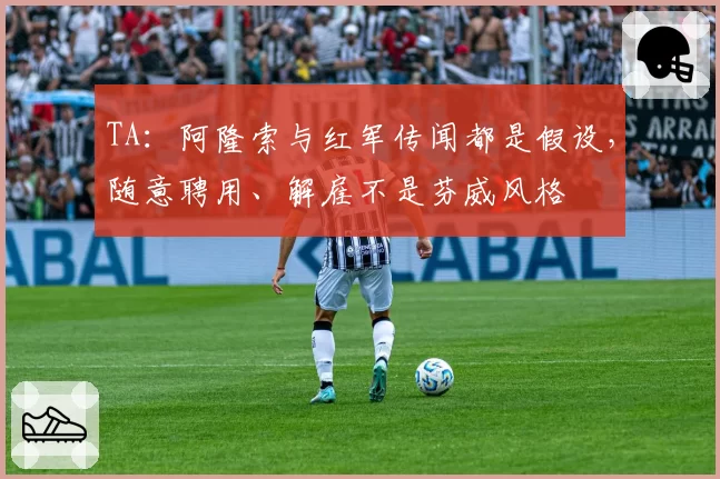 TA：阿隆索与红军传闻都是假设，随意聘用、解雇不是芬威风格