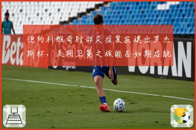 德约科维奇肘部炎症复发退出罗杰斯杯，美网卫冕之旅能否如期启航？