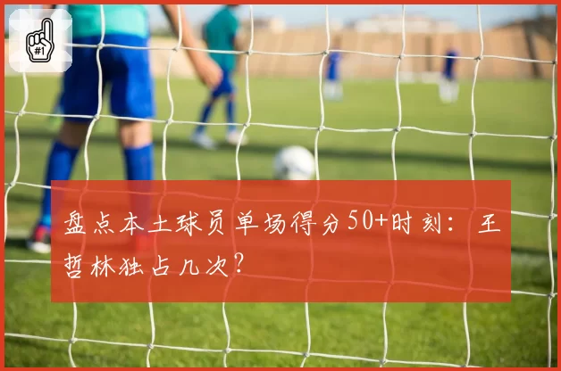 盘点本土球员单场得分50+时刻:王哲林独占几次?