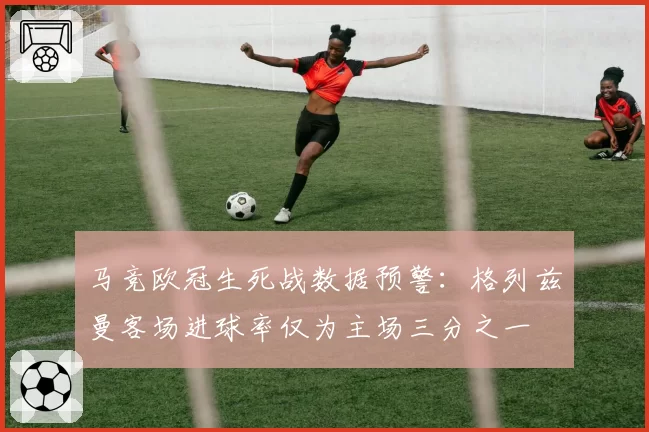 马竞欧冠生死战数据预警:格列兹曼客场进球率仅为主场三分之一