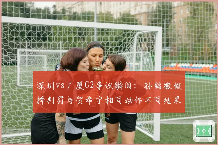 深圳vs广厦G2争议瞬间:孙铭徽假摔判罚与贺希宁相同动作不同结果