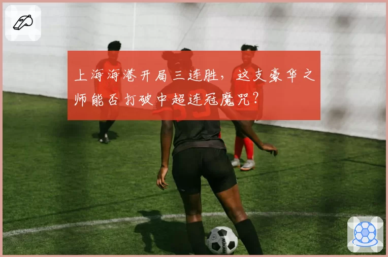 上海海港开局三连胜，这支豪华之师能否打破中超连冠魔咒？