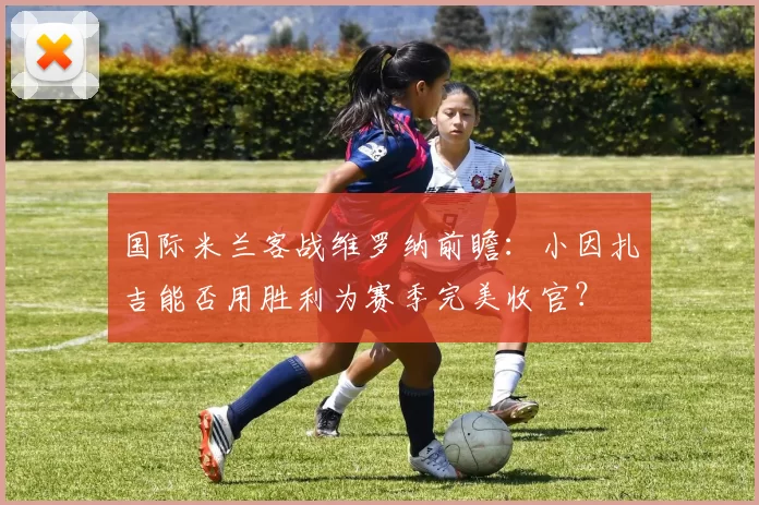 国际米兰客战维罗纳前瞻：小因扎吉能否用胜利为赛季完美收官？