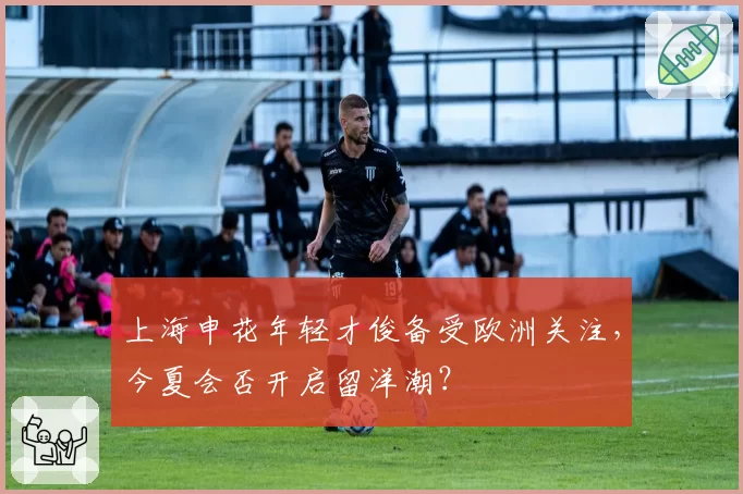 上海申花年轻才俊备受欧洲关注，今夏会否开启留洋潮？