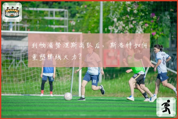 利物浦努涅斯离队后，斯洛特如何重塑锋线火力？