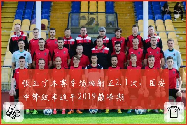 张玉宁本赛季场均射正2.1次,国安中锋效率追平2019巅峰期