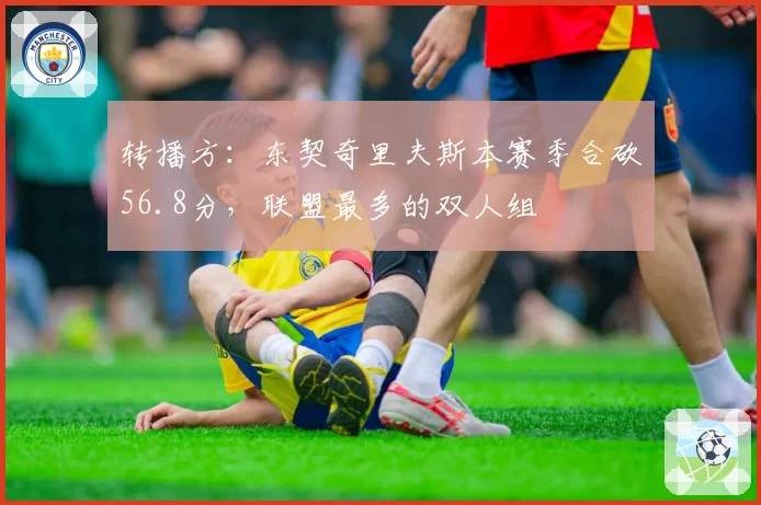 转播方：东契奇里夫斯本赛季合砍56.8分，联盟最多的双人组