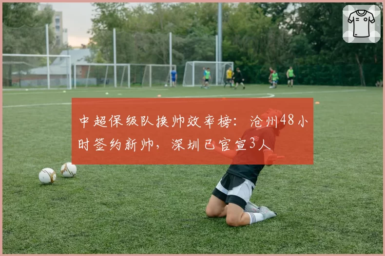 中超保级队换帅效率榜：沧州48小时签约新帅，深圳已官宣3人