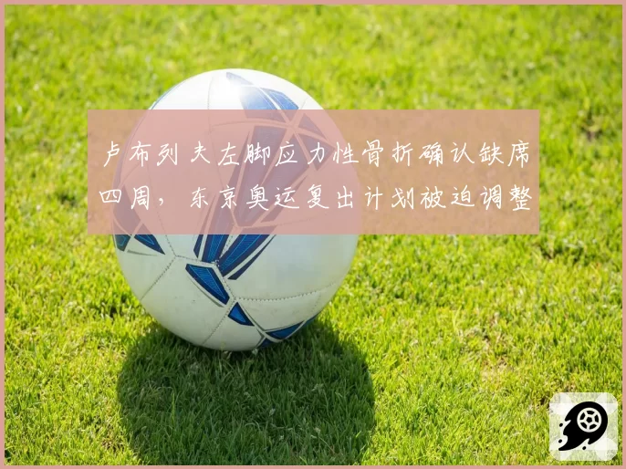 卢布列夫左脚应力性骨折确认缺席四周,东京奥运复出计划被迫调整