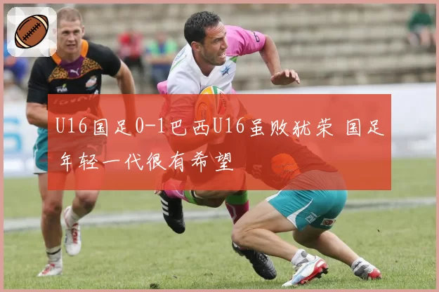 U16国足0-1巴西U16虽败犹荣 国足年轻一代很有希望