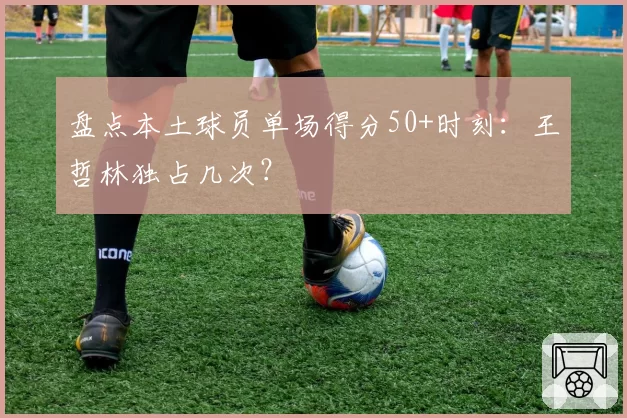 盘点本土球员单场得分50+时刻：王哲林独占几次？