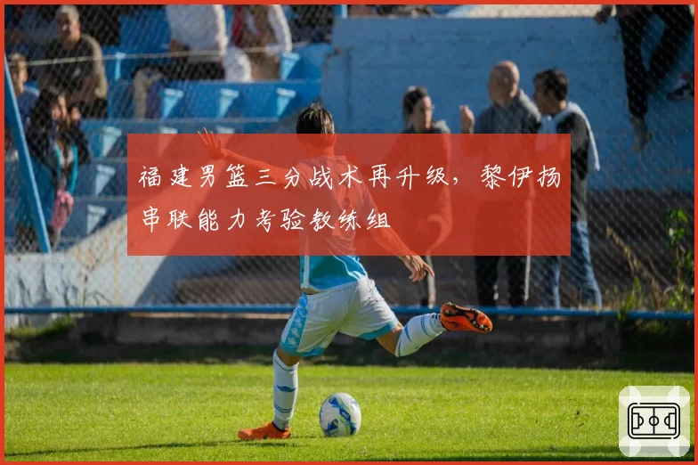 福建男篮三分战术再升级，黎伊扬串联能力考验教练组