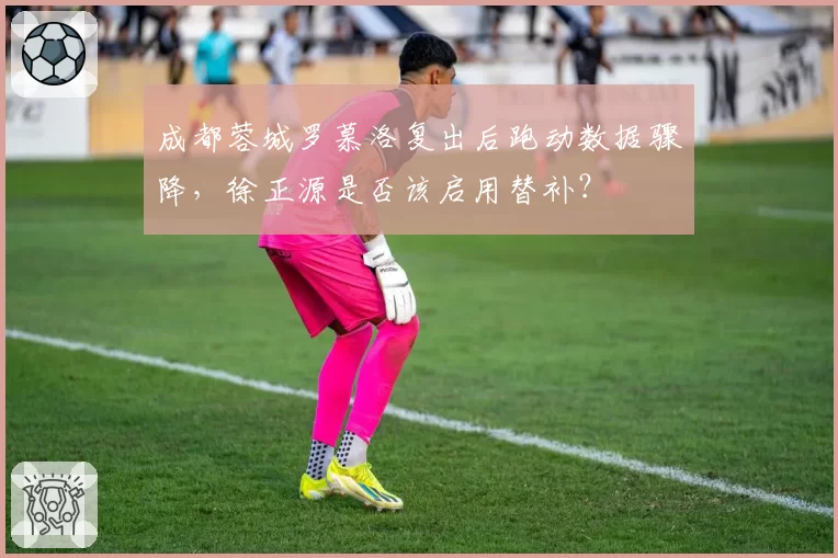 成都蓉城罗慕洛复出后跑动数据骤降，徐正源是否该启用替补？
