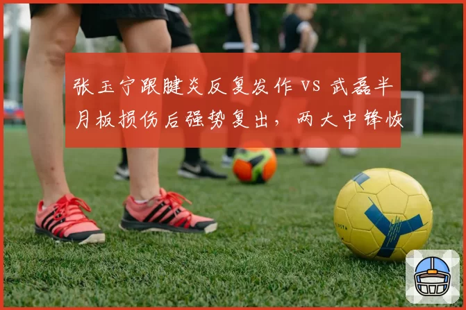张玉宁跟腱炎反复发作 vs 武磊半月板损伤后强势复出,两大中锋恢复路径截然不同