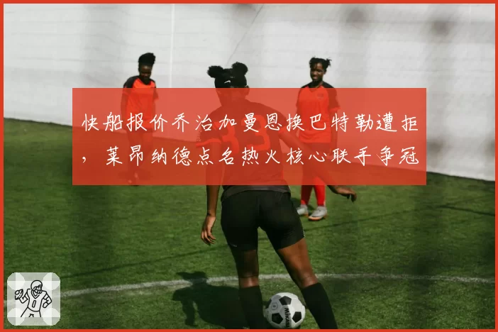快船报价乔治加曼恩换巴特勒遭拒,莱昂纳德点名热火核心联手争冠