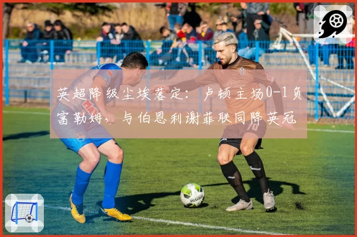 英超降级尘埃落定：卢顿主场0-1负富勒姆，与伯恩利谢菲联同降英冠