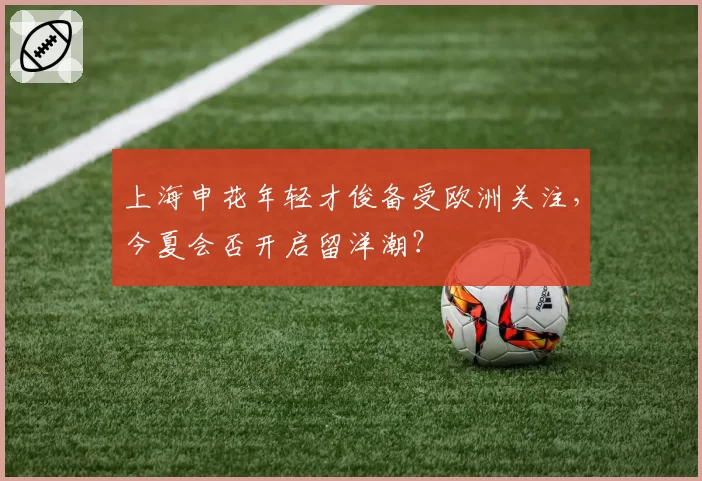 上海申花年轻才俊备受欧洲关注，今夏会否开启留洋潮？