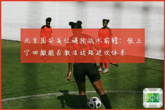 北京国安高位逼抢战术前瞻:张玉宁回撤能否激活边路进攻体系