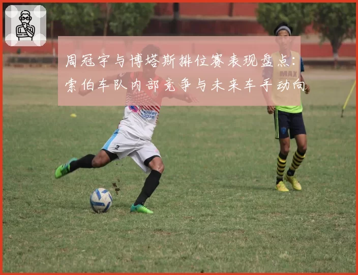 周冠宇与博塔斯排位赛表现盘点：索伯车队内部竞争与未来车手动向