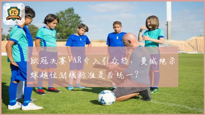 欧冠决赛VAR介入引众怒，曼城绝杀球越位划线标准是否统一？