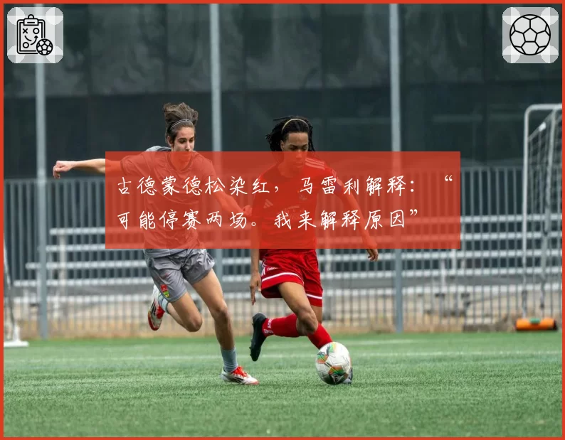 古德蒙德松染红，马雷利解释：“可能停赛两场。我来解释原因”