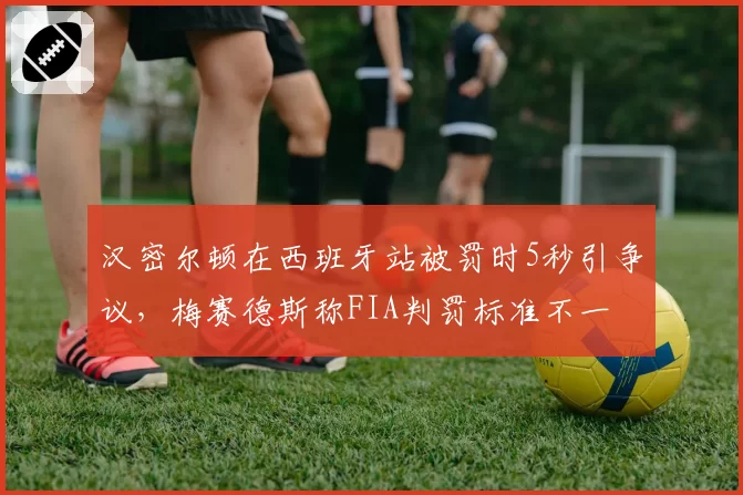 汉密尔顿在西班牙站被罚时5秒引争议，梅赛德斯称FIA判罚标准不一