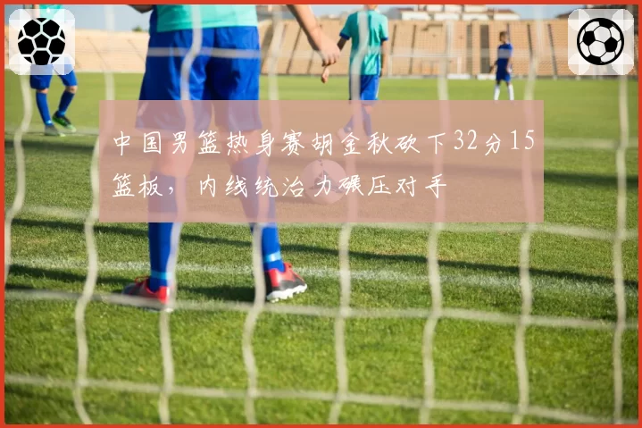 中国男篮热身赛胡金秋砍下32分15篮板，内线统治力碾压对手