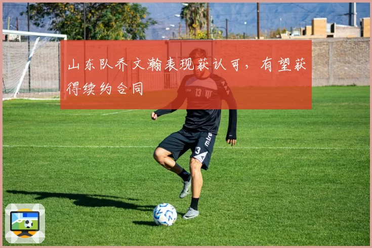 山东队乔文瀚表现获认可,有望获得续约合同