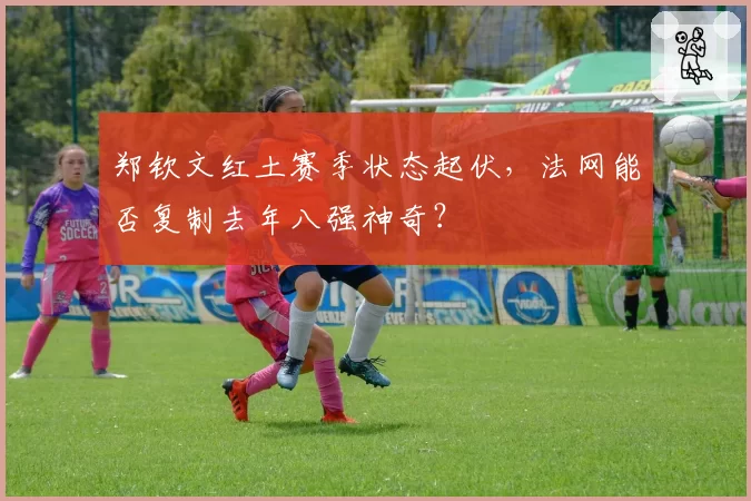 郑钦文红土赛季状态起伏，法网能否复制去年八强神奇？
