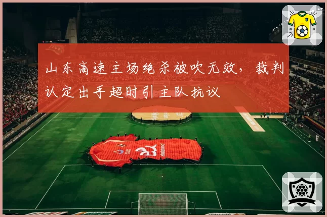 山东高速主场绝杀被吹无效,裁判认定出手超时引主队抗议