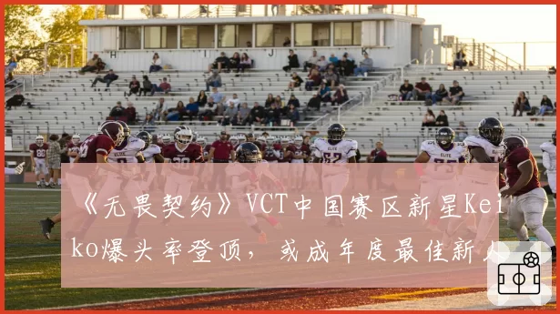 《无畏契约》VCT中国赛区新星Keiko爆头率登顶,或成年度最佳新人
