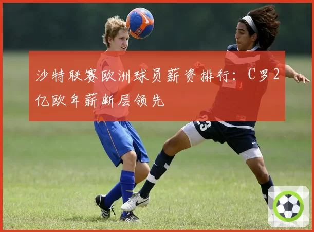 沙特联赛欧洲球员薪资排行：C罗2亿欧年薪断层领先